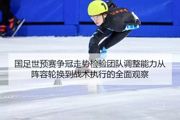 国足世预赛争冠走势检验团队调整能力从阵容轮换到战术执行的全面观察