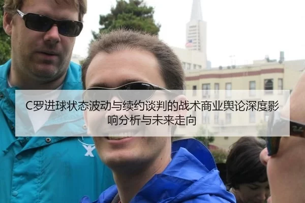 C罗进球状态波动与续约谈判的战术商业舆论深度影响分析与未来走向